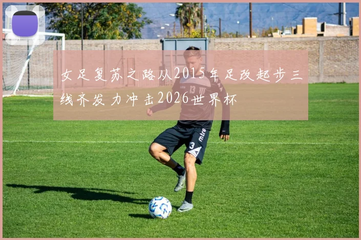 女足复苏之路从2015年足改起步三线齐发力冲击2026世界杯
