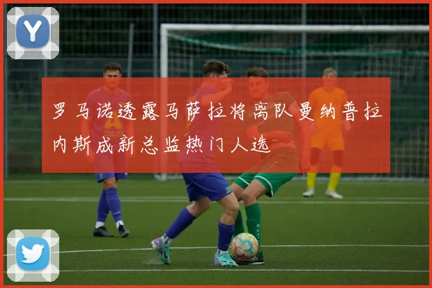罗马诺透露马萨拉将离队曼纳普拉内斯成新总监热门人选