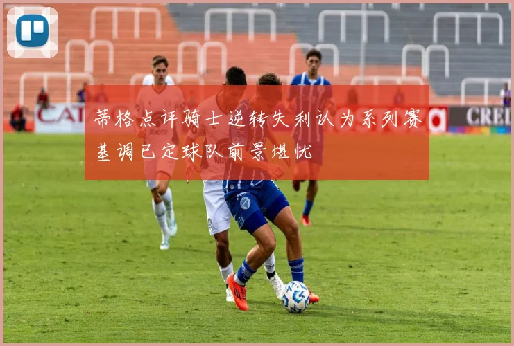 蒂格点评骑士逆转失利认为系列赛基调已定球队前景堪忧