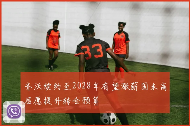 齐沃续约至2028年有望涨薪国米高层愿提升转会预算