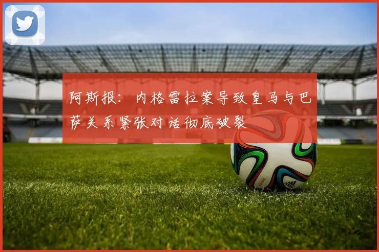 阿斯报：内格雷拉案导致皇马与巴萨关系紧张对话彻底破裂