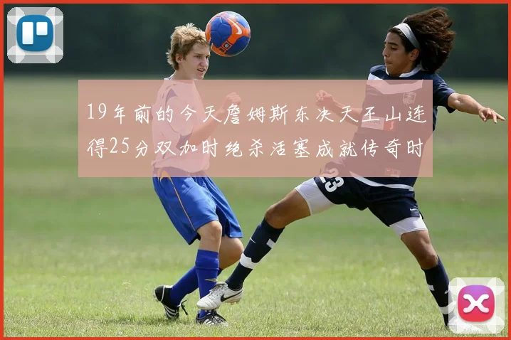 19年前的今天詹姆斯东决天王山连得25分双加时绝杀活塞成就传奇时刻