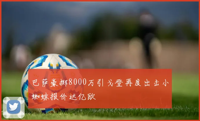 巴萨豪掷8000万引戈登再度出击小蜘蛛报价达亿欧