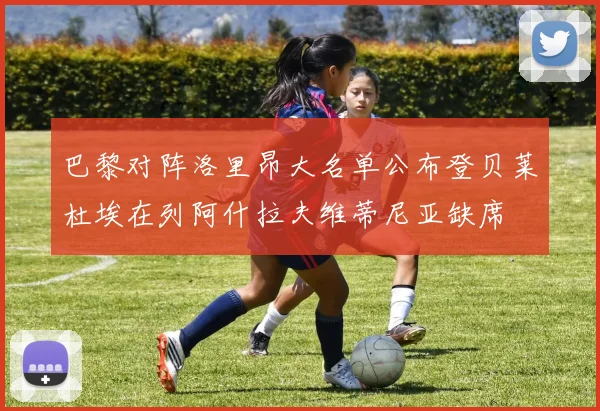 巴黎对阵洛里昂大名单公布登贝莱杜埃在列阿什拉夫维蒂尼亚缺席