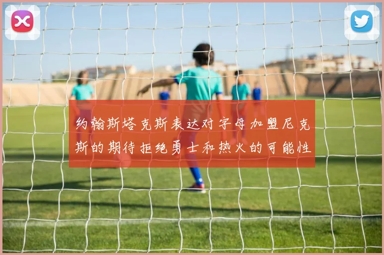 约翰斯塔克斯表达对字母加盟尼克斯的期待拒绝勇士和热火的可能性